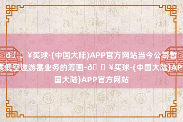 🔥买球·(中国大陆)APP官方网站当今公司暂时莫得开展低空遨游器业务的筹画-🔥买球·(中国大陆)APP官方网站