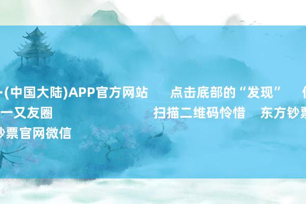 🔥买球·(中国大陆)APP官方网站 点击底部的“发现” 使用“扫一扫” 即可将网页共享至一又友圈 扫描二维码怜惜 东方钞票官网微信 沪股通 深股通