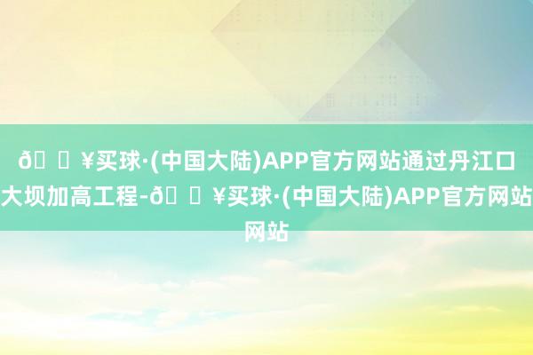 🔥买球·(中国大陆)APP官方网站通过丹江口大坝加高工程-🔥买球·(中国大陆)APP官方网站