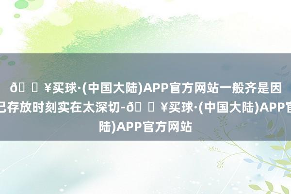 🔥买球·(中国大陆)APP官方网站一般齐是因为其自己存放时刻实在太深切-🔥买球·(中国大陆)APP官方网站