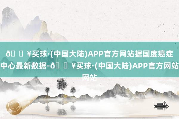 🔥买球·(中国大陆)APP官方网站据国度癌症中心最新数据-🔥买球·(中国大陆)APP官方网站