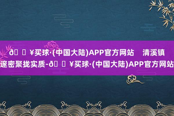 🔥买球·(中国大陆)APP官方网站    清溪镇邃密聚拢实质-🔥买球·(中国大陆)APP官方网站