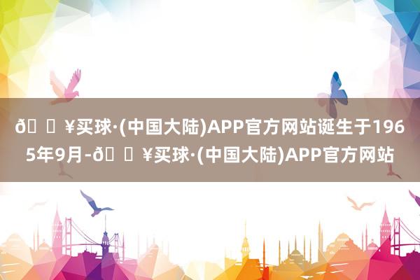 🔥买球·(中国大陆)APP官方网站诞生于1965年9月-🔥买球·(中国大陆)APP官方网站