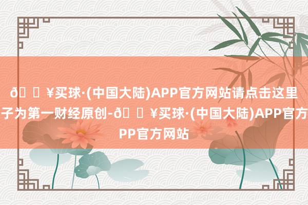 🔥买球·(中国大陆)APP官方网站请点击这里此骨子为第一财经原创-🔥买球·(中国大陆)APP官方网站