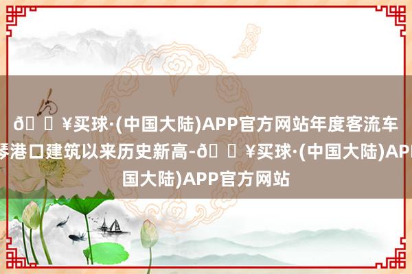 🔥买球·(中国大陆)APP官方网站年度客流车流均创横琴港口建筑以来历史新高-🔥买球·(中国大陆)APP官方网站