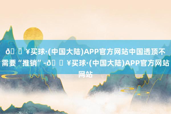 🔥买球·(中国大陆)APP官方网站中国透顶不需要“推销”-🔥买球·(中国大陆)APP官方网站
