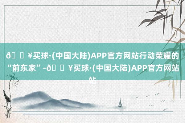 🔥买球·(中国大陆)APP官方网站行动荣耀的“前东家”-🔥买球·(中国大陆)APP官方网站