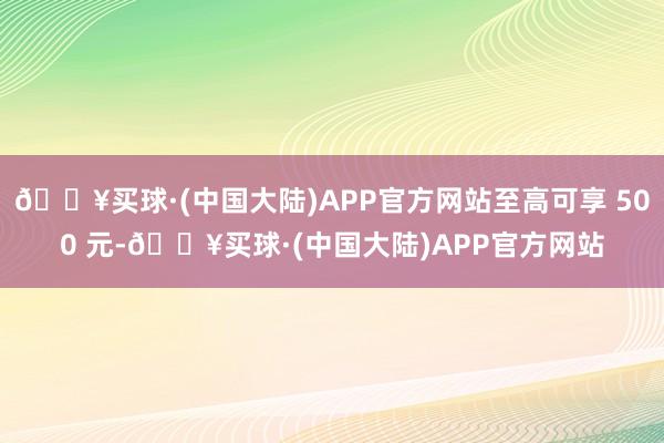 🔥买球·(中国大陆)APP官方网站至高可享 500 元-🔥买球·(中国大陆)APP官方网站