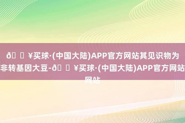 🔥买球·(中国大陆)APP官方网站其见识物为非转基因大豆-🔥买球·(中国大陆)APP官方网站