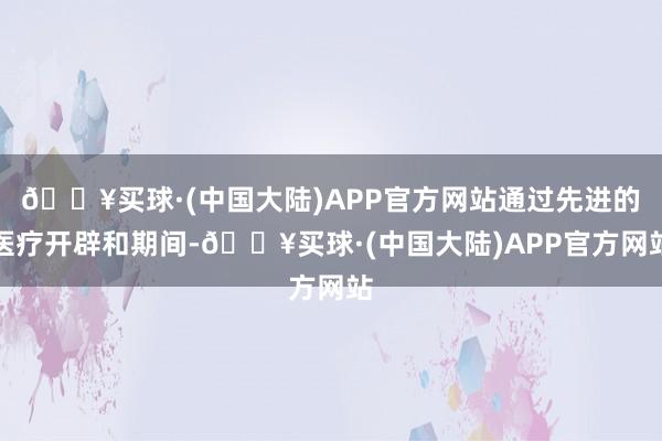 🔥买球·(中国大陆)APP官方网站通过先进的医疗开辟和期间-🔥买球·(中国大陆)APP官方网站
