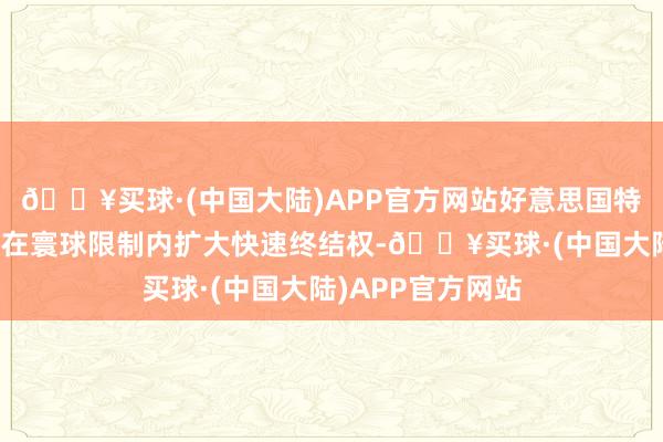 🔥买球·(中国大陆)APP官方网站好意思国特朗普政府告示将在寰球限制内扩大快速终结权-🔥买球·(中国大陆)APP官方网站