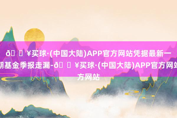 🔥买球·(中国大陆)APP官方网站凭据最新一期基金季报走漏-🔥买球·(中国大陆)APP官方网站
