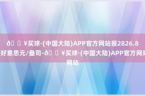 🔥买球·(中国大陆)APP官方网站报2826.80好意思元/盎司-🔥买球·(中国大陆)APP官方网站