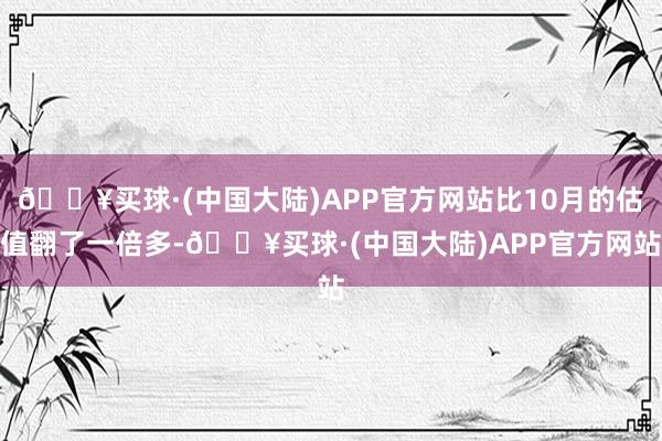 🔥买球·(中国大陆)APP官方网站比10月的估值翻了一倍多-🔥买球·(中国大陆)APP官方网站