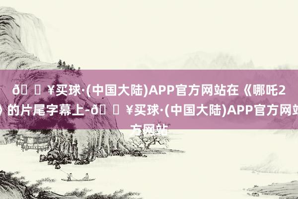🔥买球·(中国大陆)APP官方网站在《哪吒2》的片尾字幕上-🔥买球·(中国大陆)APP官方网站