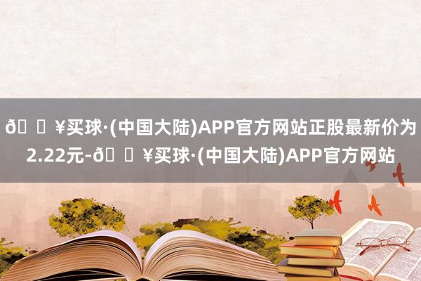 🔥买球·(中国大陆)APP官方网站正股最新价为2.22元-🔥买球·(中国大陆)APP官方网站