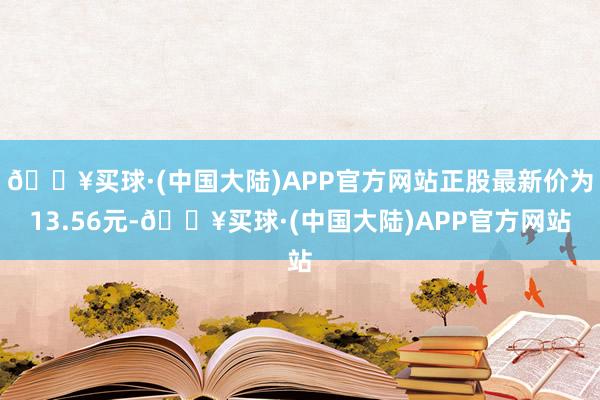 🔥买球·(中国大陆)APP官方网站正股最新价为13.56元-🔥买球·(中国大陆)APP官方网站