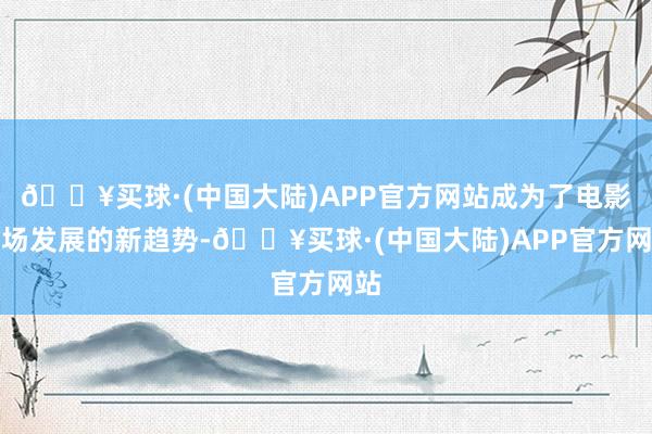 🔥买球·(中国大陆)APP官方网站成为了电影商场发展的新趋势-🔥买球·(中国大陆)APP官方网站