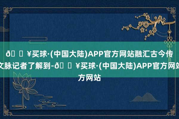 🔥买球·(中国大陆)APP官方网站融汇古今传文脉记者了解到-🔥买球·(中国大陆)APP官方网站