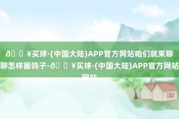 🔥买球·(中国大陆)APP官方网站咱们就来聊聊怎样画鸽子-🔥买球·(中国大陆)APP官方网站