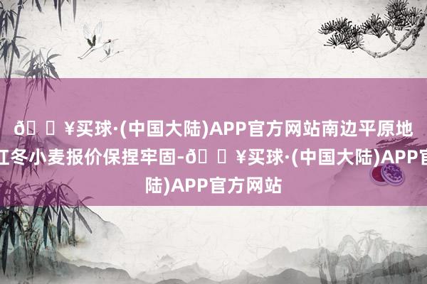 🔥买球·(中国大陆)APP官方网站南边平原地区的硬红冬小麦报价保捏牢固-🔥买球·(中国大陆)APP官方网站