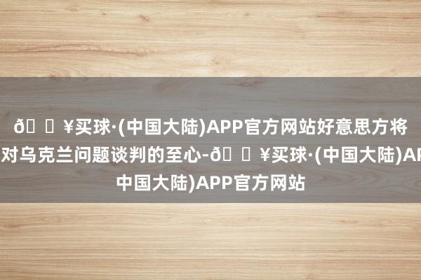 🔥买球·(中国大陆)APP官方网站好意思方将不雅察俄方对乌克兰问题谈判的至心-🔥买球·(中国大陆)APP官方网站