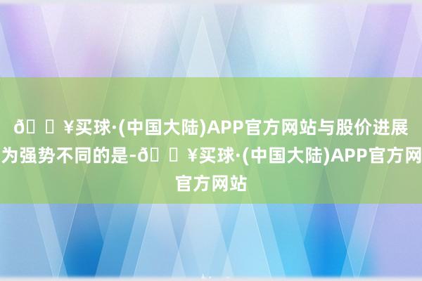 🔥买球·(中国大陆)APP官方网站与股价进展较为强势不同的是-🔥买球·(中国大陆)APP官方网站
