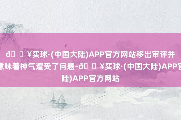 🔥买球·(中国大陆)APP官方网站移出审评并不一定意味着神气遭受了问题-🔥买球·(中国大陆)APP官方网站