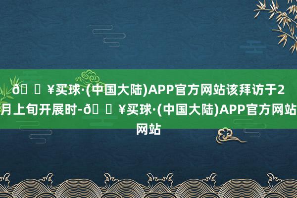 🔥买球·(中国大陆)APP官方网站该拜访于2月上旬开展时-🔥买球·(中国大陆)APP官方网站