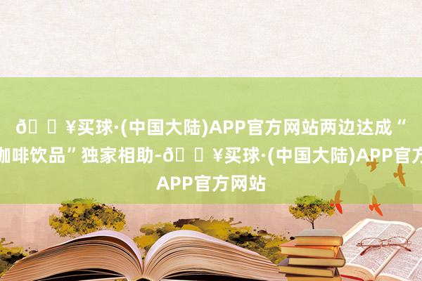 🔥买球·(中国大陆)APP官方网站两边达成“现制咖啡饮品”独家相助-🔥买球·(中国大陆)APP官方网站