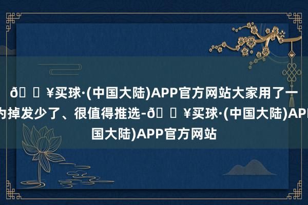 🔥买球·(中国大陆)APP官方网站大家用了一段时间以为掉发少了、很值得推选-🔥买球·(中国大陆)APP官方网站