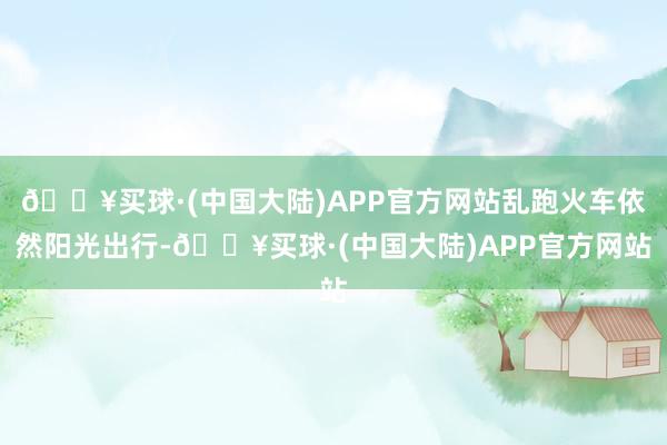 🔥买球·(中国大陆)APP官方网站乱跑火车依然阳光出行-🔥买球·(中国大陆)APP官方网站