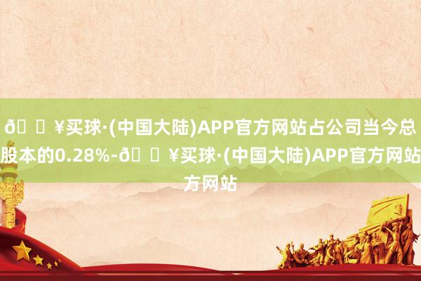 🔥买球·(中国大陆)APP官方网站占公司当今总股本的0.28%-🔥买球·(中国大陆)APP官方网站