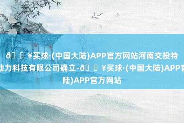 🔥买球·(中国大陆)APP官方网站河南交投特回电新动力科技有限公司确立-🔥买球·(中国大陆)APP官方网站
