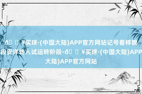 🔥买球·(中国大陆)APP官方网站记号着样貌从成立阶段安详转入试运转阶段-🔥买球·(中国大陆)APP官方网站