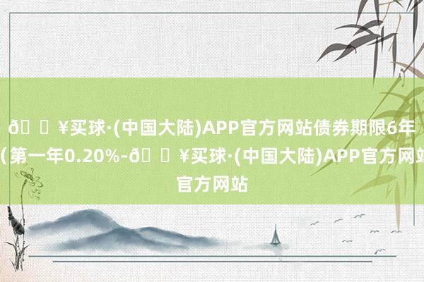 🔥买球·(中国大陆)APP官方网站债券期限6年（第一年0.20%-🔥买球·(中国大陆)APP官方网站