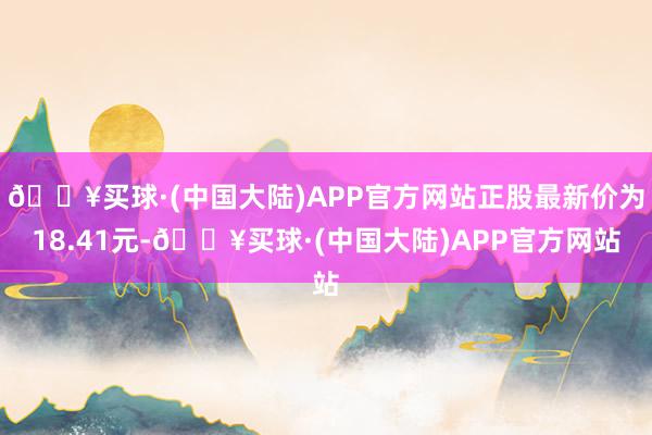 🔥买球·(中国大陆)APP官方网站正股最新价为18.41元-🔥买球·(中国大陆)APP官方网站