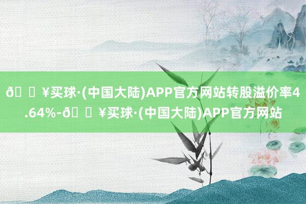 🔥买球·(中国大陆)APP官方网站转股溢价率4.64%-🔥买球·(中国大陆)APP官方网站
