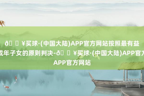 🔥买球·(中国大陆)APP官方网站按照最有益于未成年子女的原则判决-🔥买球·(中国大陆)APP官方网站