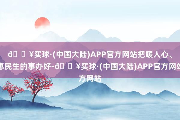 🔥买球·(中国大陆)APP官方网站把暖人心、惠民生的事办好-🔥买球·(中国大陆)APP官方网站