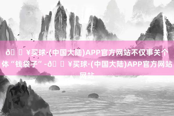 🔥买球·(中国大陆)APP官方网站不仅事关个体“钱袋子”-🔥买球·(中国大陆)APP官方网站