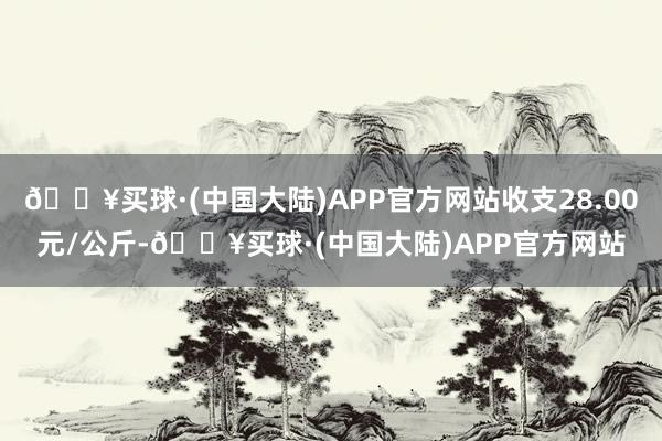 🔥买球·(中国大陆)APP官方网站收支28.00元/公斤-🔥买球·(中国大陆)APP官方网站