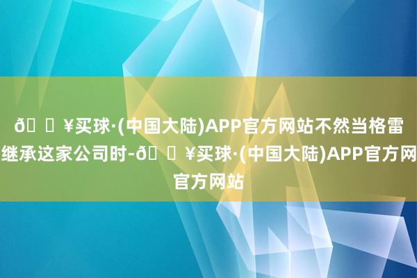 🔥买球·(中国大陆)APP官方网站不然当格雷格继承这家公司时-🔥买球·(中国大陆)APP官方网站