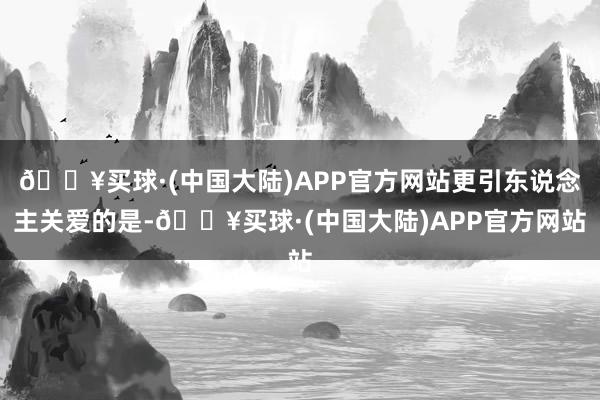 🔥买球·(中国大陆)APP官方网站更引东说念主关爱的是-🔥买球·(中国大陆)APP官方网站