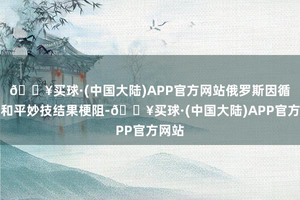 🔥买球·(中国大陆)APP官方网站俄罗斯因循通过和平妙技结果梗阻-🔥买球·(中国大陆)APP官方网站