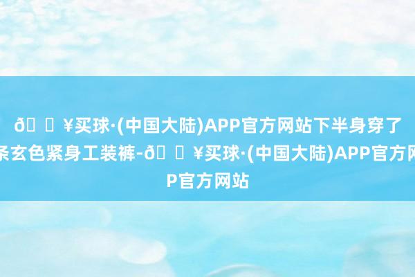 🔥买球·(中国大陆)APP官方网站下半身穿了一条玄色紧身工装裤-🔥买球·(中国大陆)APP官方网站