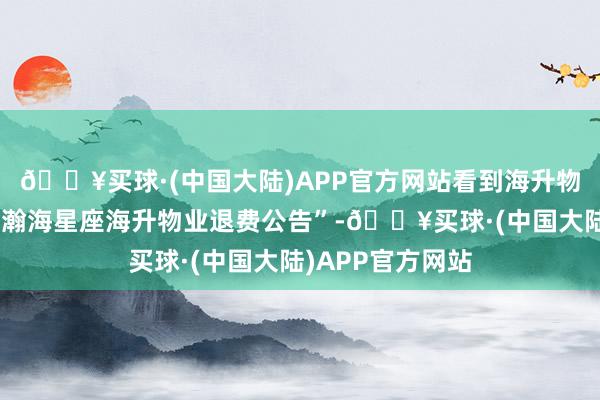 🔥买球·(中国大陆)APP官方网站看到海升物业张贴的“对于瀚海星座海升物业退费公告”-🔥买球·(中国大陆)APP官方网站