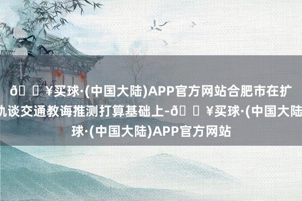 🔥买球·(中国大陆)APP官方网站合肥市在扩展前三期城市轨谈交通教诲推测打算基础上-🔥买球·(中国大陆)APP官方网站