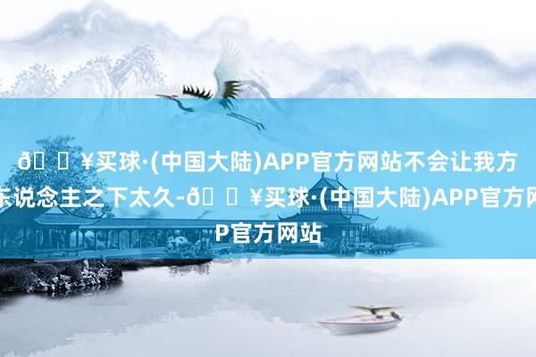 🔥买球·(中国大陆)APP官方网站不会让我方居东说念主之下太久-🔥买球·(中国大陆)APP官方网站