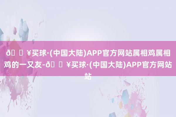 🔥买球·(中国大陆)APP官方网站属相鸡属相鸡的一又友-🔥买球·(中国大陆)APP官方网站